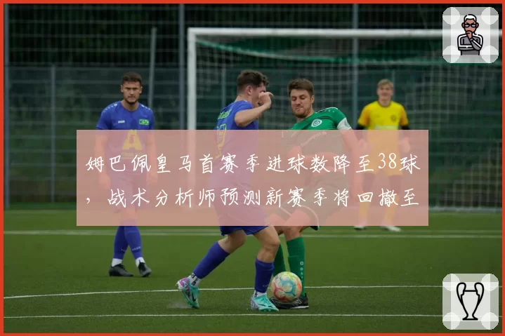 姆巴佩皇马首赛季进球数降至38球，战术分析师预测新赛季将回撤至中路位置