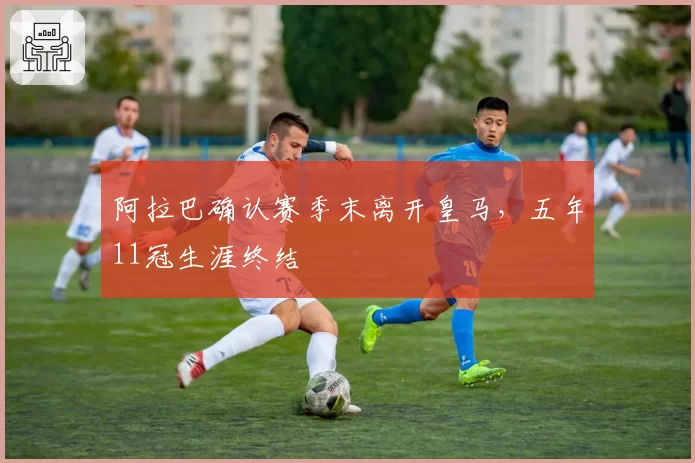 阿拉巴确认赛季末离开皇马,五年11冠生涯终结