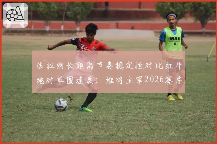 法拉利长距离节奏稳定性对比红牛绝对单圈速度：谁将主宰2026赛季揭幕战？