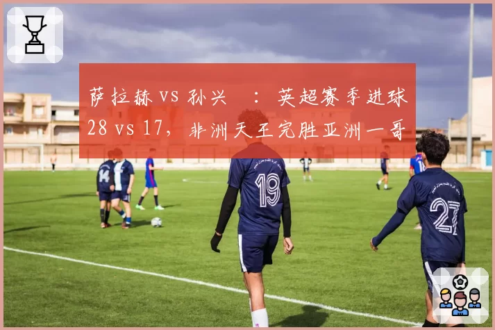 萨拉赫 vs 孙兴慜:英超赛季进球28 vs 17,非洲天王完胜亚洲一哥?