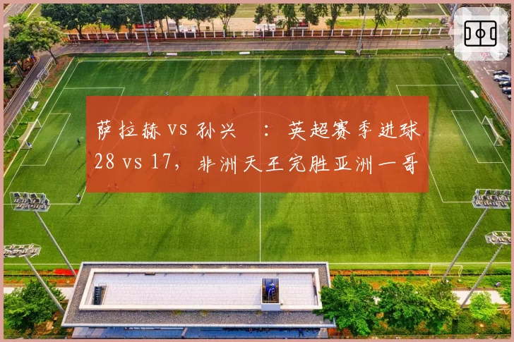 萨拉赫 vs 孙兴慜:英超赛季进球28 vs 17,非洲天王完胜亚洲一哥?